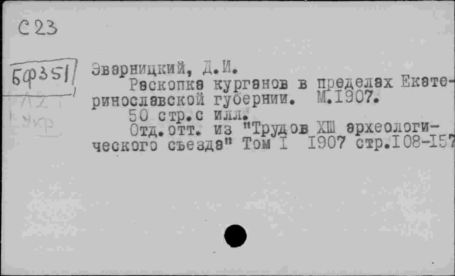 ﻿С 2.5
5^1 /
Эварницкий, Д.И.
Раскопка курганов в пределах Екате ринославской губернии. ''.1907.
50 стр.с илл.
Отд.отт. из ’’Трудов XÏÏ археологического съезда" Том I 1907 стр.108-15